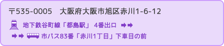 〒535-0005　大阪府大阪市旭区赤川1-6-12 行き方：地下鉄谷町線「都島駅」4番出口 → 市バス83番「赤川1丁目」下車目の前