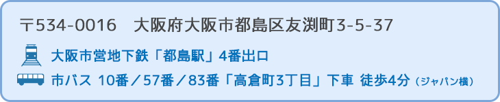 〒534-0016　大阪市都島区友渕町3-5-37 行き方：大阪市営地下鉄「都島駅」4番出口　または　市バス 10番／57番／83番「高倉町3丁目」下車 徒歩3分（ジャパン横）