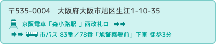 〒535-0004　大阪府大阪市旭区生江1-10-35 行き方：京阪電車「森小路駅 」西改札口 → 市バス 83番／78番「旭警察署前」下車 徒歩3分