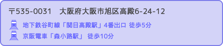 〒535-0004　大阪府大阪市旭区高殿6-24-12 行き方：地下鉄谷町線「関目高殿駅」4番出口徒歩5分 / 京阪電車「森小路駅」 徒歩10分